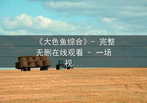 《大色鱼综合》- 完整无删在线观看 - 一场视觉与心灵的震撼之旅