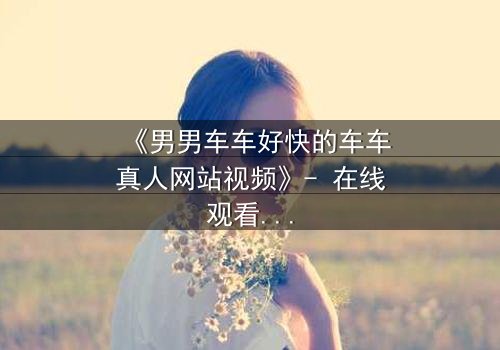《男男车车好快的车车真人网站视频》- 在线观看完整无删 - 揭秘高速追逐背后的禁忌之恋