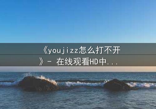 《youjizz怎么打不开》- 在线观看HD中字完整无删 - 揭秘网络迷局背后的惊悚真相