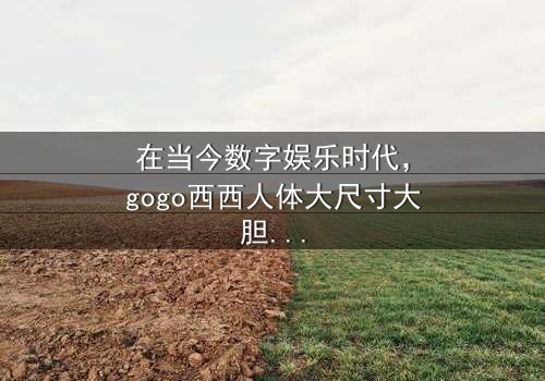 《gogo西西人体大尺寸大胆高清》-在线观看HD中字 - 免费1080P超清完整无删