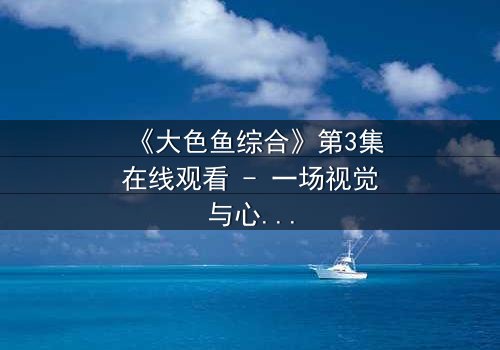 《大色鱼综合》第3集在线观看 - 一场视觉与心灵的震撼之旅