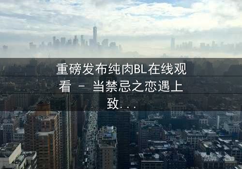 重磅发布纯肉BL在线观看 - 当禁忌之恋遇上致命背叛,你敢点开吗?