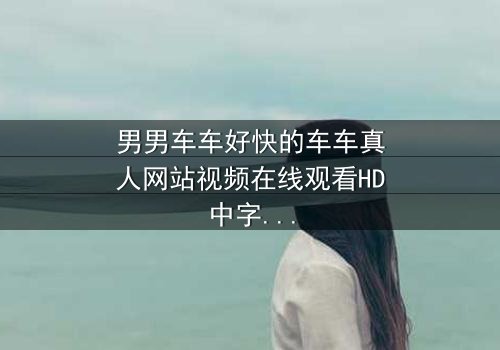 男男车车好快的车车真人网站视频在线观看HD中字 - 当速度与激情碰撞,隐藏的秘密即将引爆!