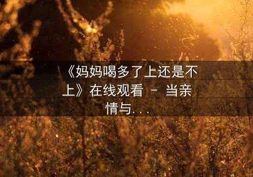 《妈妈喝多了上还是不上》在线观看 - 当亲情与欲望交织,你会如何抉择?