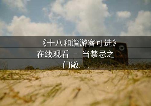《十八和谐游客可进》在线观看 - 当禁忌之门敞开,谁能全身而退?