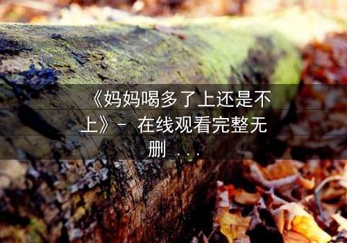 《妈妈喝多了上还是不上》- 在线观看完整无删 - 当亲情与欲望交织,你该如何抉择?