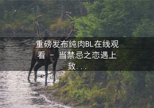 重磅发布纯肉BL在线观看 - 当禁忌之恋遇上致命背叛,你敢点开吗?