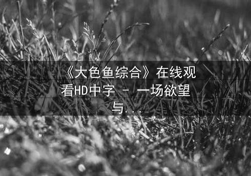 《大色鱼综合》在线观看HD中字 - 一场欲望与救赎的深海博弈