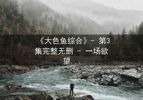 《大色鱼综合》- 第3集完整无删 - 一场欲望与救赎的终极较量