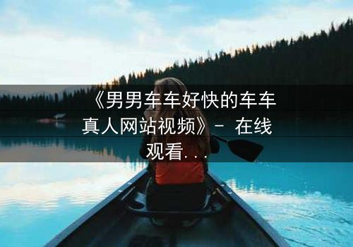 《男男车车好快的车车真人网站视频》- 在线观看HD中字 - 揭秘高速追逐下的禁忌之恋