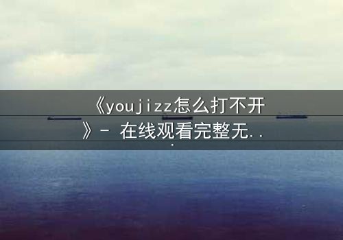 《youjizz怎么打不开》- 在线观看完整无删 - 当欲望与网络交织,谁在幕后操控?