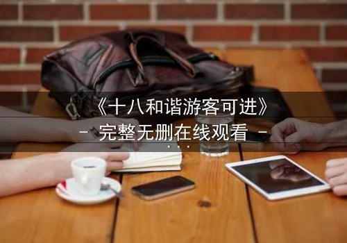 《十八和谐游客可进》- 完整无删在线观看 - 揭开和谐背后的惊天秘密