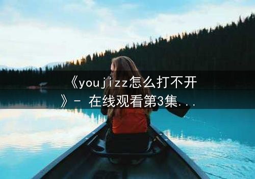 《youjizz怎么打不开》- 在线观看第3集 - 真相背后隐藏着致命陷阱