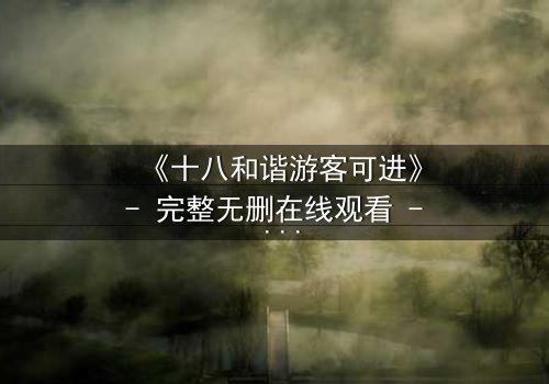 《十八和谐游客可进》- 完整无删在线观看 - 一场禁忌之旅的终极揭秘