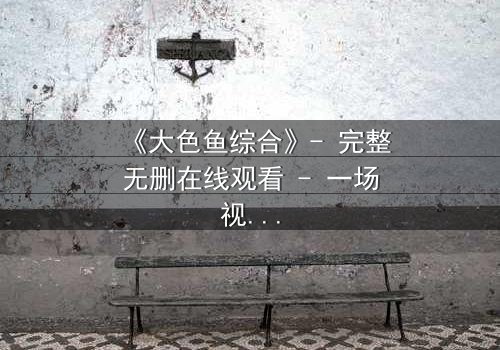 《大色鱼综合》- 完整无删在线观看 - 一场视觉与心灵的震撼之旅