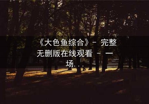 《大色鱼综合》- 完整无删版在线观看 - 一场视觉与心灵的震撼之旅