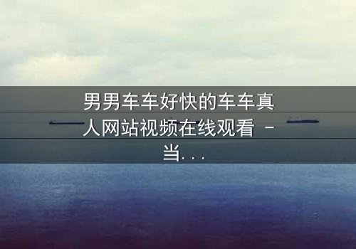 男男车车好快的车车真人网站视频在线观看 - 当速度与激情碰撞禁忌之恋,谁能逃脱命运的追逐?