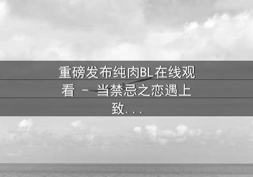 重磅发布纯肉BL在线观看 - 当禁忌之恋遇上致命背叛,你敢点开吗?