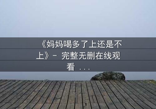 《妈妈喝多了上还是不上》- 完整无删在线观看 - 当亲情与欲望交织,你会如何抉择?