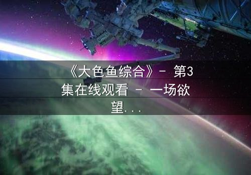 《大色鱼综合》- 第3集在线观看 - 一场欲望与救赎的致命游戏