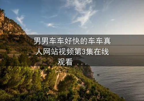 男男车车好快的车车真人网站视频第3集在线观看 - 当速度与情感碰撞,谁将失控?