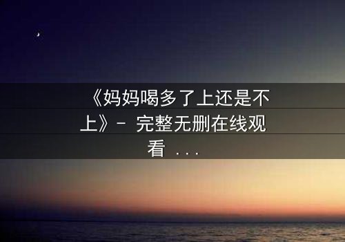 《妈妈喝多了上还是不上》- 完整无删在线观看 - 当亲情与欲望交织,你会如何抉择?