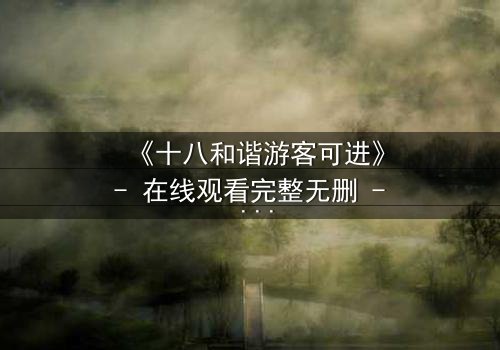 《十八和谐游客可进》- 在线观看完整无删 - 揭开禁忌之地的神秘面纱