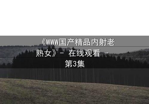 《WWW国产精品内射老熟女》- 在线观看 - 第3集