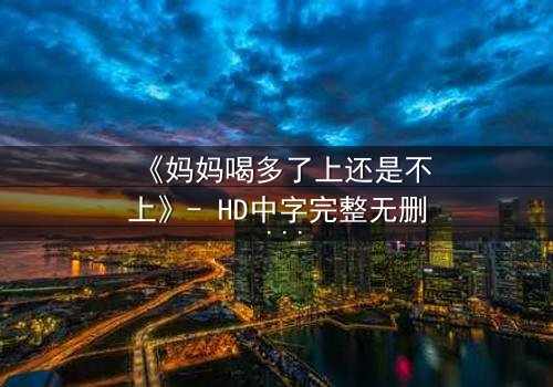 《妈妈喝多了上还是不上》- HD中字完整无删 - 当亲情与欲望在酒精中碰撞