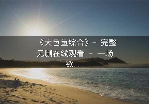 《大色鱼综合》- 完整无删在线观看 - 一场欲望与救赎的致命游戏