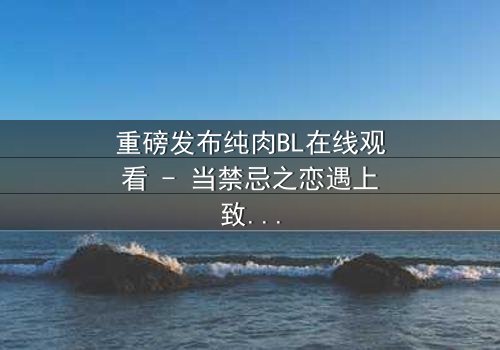重磅发布纯肉BL在线观看 - 当禁忌之恋遇上致命背叛,你敢点开吗?