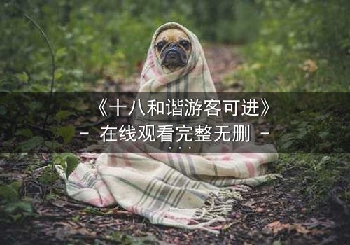 《十八和谐游客可进》- 在线观看完整无删 - 揭开禁忌之地的神秘面纱