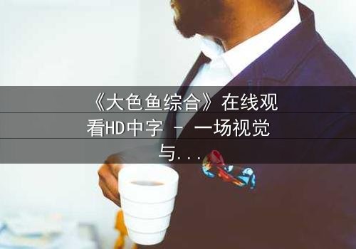 《大色鱼综合》在线观看HD中字 - 一场视觉与心灵的震撼之旅