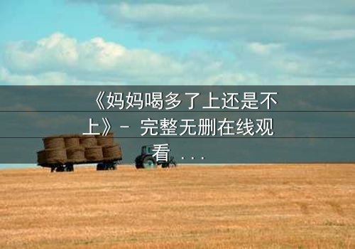 《妈妈喝多了上还是不上》- 完整无删在线观看 - 当亲情与欲望交织,你会如何抉择?