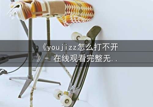 《youjizz怎么打不开》- 在线观看完整无删 - 当欲望之门突然关闭