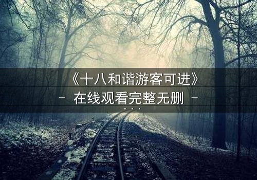 《十八和谐游客可进》- 在线观看完整无删 - 揭开禁忌之旅的真相