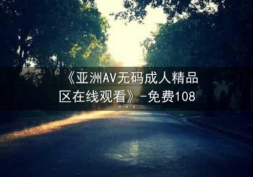 《亚洲AV无码成人精品区在线观看》-免费1080P超清 - 第3集完整无删