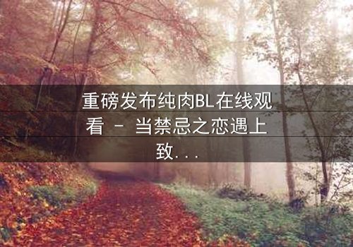 重磅发布纯肉BL在线观看 - 当禁忌之恋遇上致命阴谋,你敢点开吗?