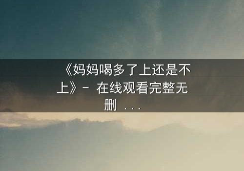 《妈妈喝多了上还是不上》- 在线观看完整无删 - 当亲情与欲望交织,你会如何选择?