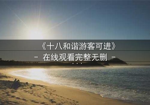 《十八和谐游客可进》- 在线观看完整无删 - 一场道德与欲望的终极考验