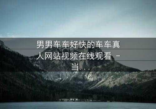 男男车车好快的车车真人网站视频在线观看 - 当速度与激情碰撞,秘密能否被掩盖?