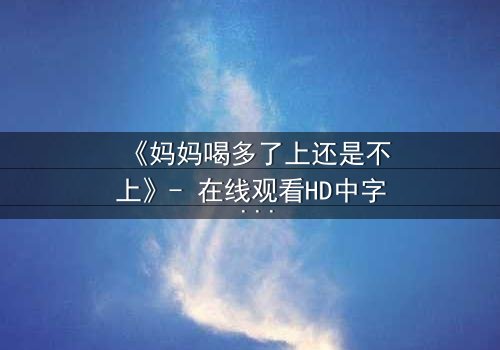 《妈妈喝多了上还是不上》- 在线观看HD中字 - 当亲情与欲望交织,你会如何抉择?