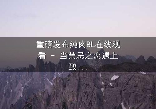 重磅发布纯肉BL在线观看 - 当禁忌之恋遇上致命背叛,谁将主宰命运?