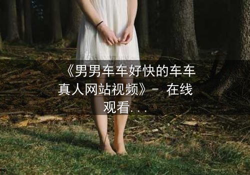 《男男车车好快的车车真人网站视频》- 在线观看HD中字 - 当速度与情感碰撞,谁将失控?