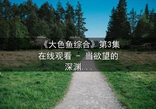 《大色鱼综合》第3集在线观看 - 当欲望的深渊吞噬理智,谁将幸存?