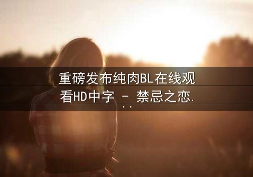 重磅发布纯肉BL在线观看HD中字 - 禁忌之恋引爆全网热议