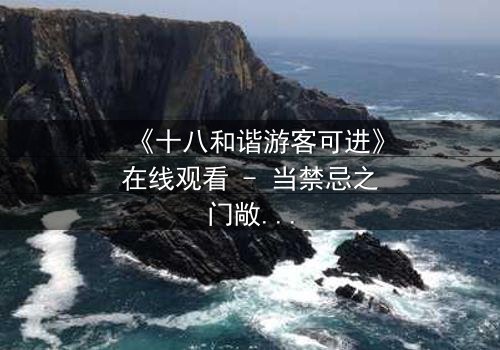 《十八和谐游客可进》在线观看 - 当禁忌之门敞开,谁能全身而退?