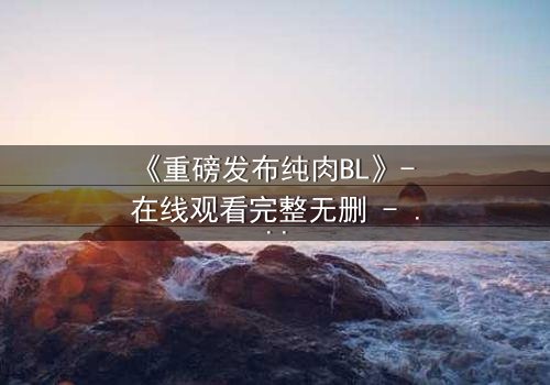 《重磅发布纯肉BL》- 在线观看完整无删 - 禁忌之恋引爆全网热议