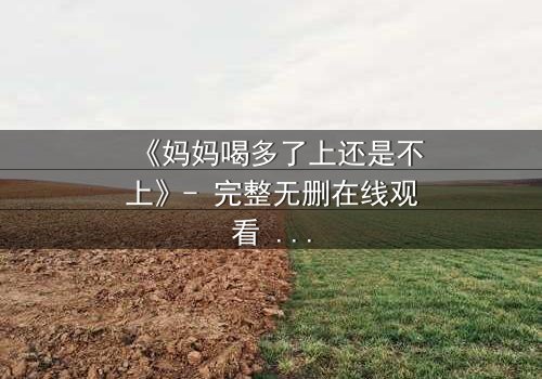 《妈妈喝多了上还是不上》- 完整无删在线观看 - 当亲情与欲望交织,你会如何抉择?