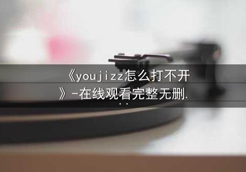 《youjizz怎么打不开》-在线观看完整无删 - 当欲望之门突然关闭